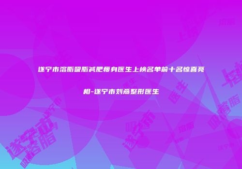遂宁市溶脂吸脂减肥瘦身医生上榜名单前十名惊喜亮相-遂宁市刘燕整形医生
