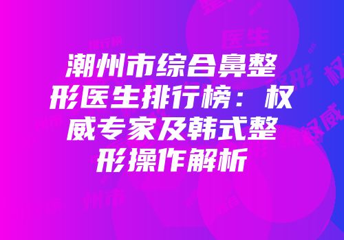 潮州市综合鼻整形医生排行榜：权威专家及韩式整形操作解析