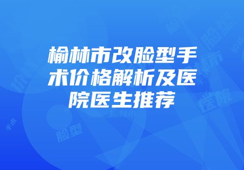 榆林市改脸型手术价格解析及医院医生推荐