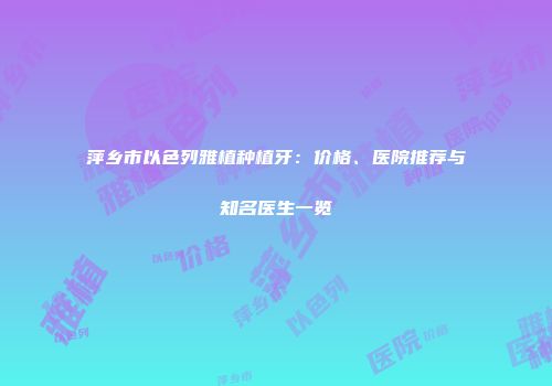 萍乡市以色列雅植种植牙：价格、医院推荐与知名医生一览