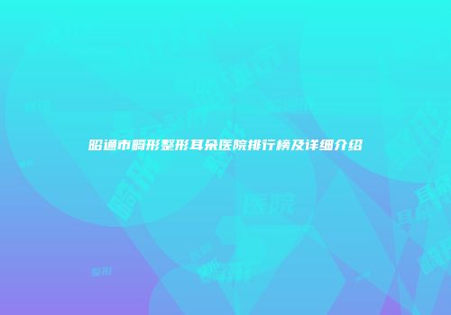 昭通市畸形整形耳朵医院排行榜及详细介绍