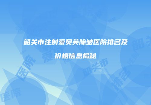 韶关市注射爱贝芙除皱医院排名及价格信息揭秘