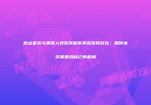 昆山星范与溧阳人民医院整形美容医院对比：如何选择最适合自己的机构