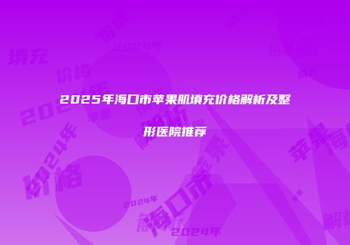 2025年海口市苹果肌填充价格解析及整形医院推荐
