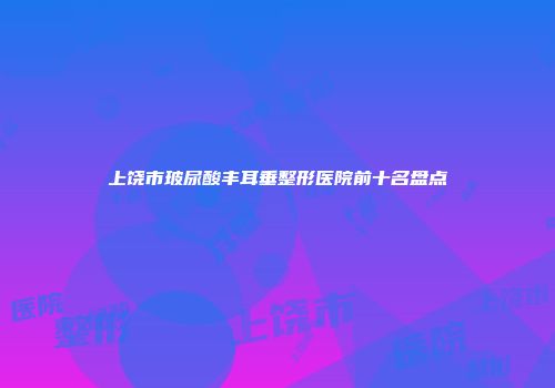 上饶市玻尿酸丰耳垂整形医院前十名盘点