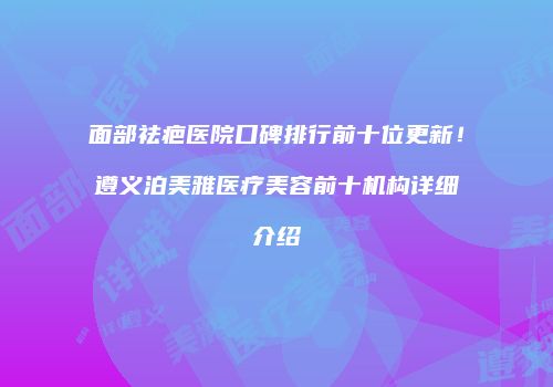 面部祛疤医院口碑排行前十位更新！遵义泊美雅医疗美容前十机构详细介绍