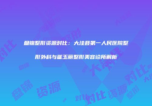 盘锦整形资源对比：大洼县第一人民医院整形外科与崔玉丽整形美容诊所解析