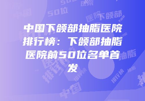 中国下颌部抽脂医院排行榜：下颌部抽脂医院前50位名单首发