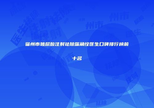 宿州市玻尿酸注射祛除嘴角纹医生口碑排行榜前十名