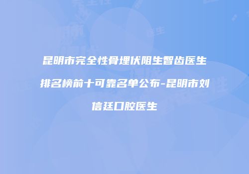 昆明市完全性骨埋伏阻生智齿医生排名榜前十可靠名单公布-昆明市刘信廷口腔医生
