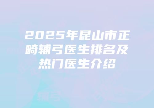 2025年昆山市正畸辅弓医生排名及热门医生介绍