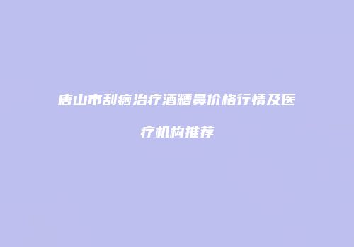 唐山市刮痧治疗酒糟鼻价格行情及医疗机构推荐