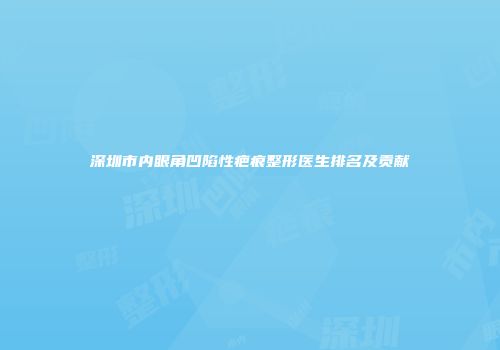 深圳市内眼角凹陷性疤痕整形医生排名及贡献