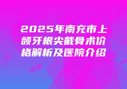 2025年南充市上颌牙根尖截骨术价格解析及医院介绍