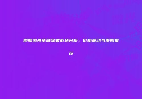 邯郸激光紧肤除皱市场分析：价格波动与医院推荐