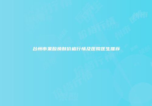 台州市果酸换肤价格行情及医院医生推荐