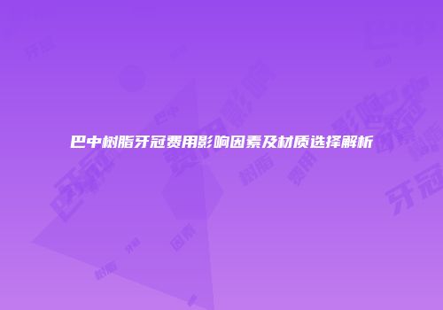 巴中树脂牙冠费用影响因素及材质选择解析