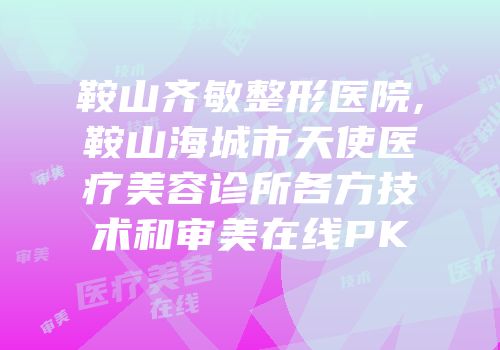 鞍山齐敏整形医院,鞍山海城市天使医疗美容诊所各方技术和审美在线PK
