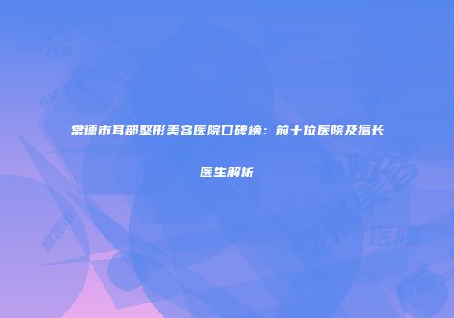 常德市耳部整形美容医院口碑榜：前十位医院及擅长医生解析