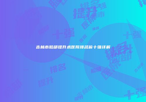 吉林市脸部提升术医院排名前十强详解