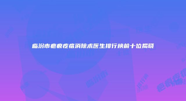 临汾市疤痕疙瘩消除术医生排行榜前十位揭晓