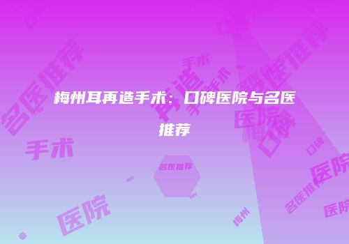 梅州耳再造手术：口碑医院与名医推荐