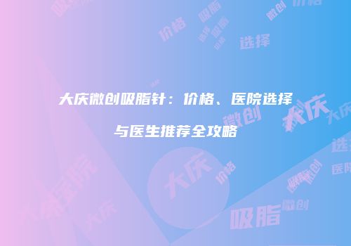 大庆微创吸脂针：价格、医院选择与医生推荐全攻略