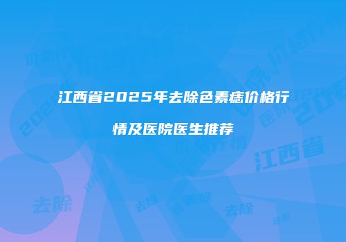 江西省2025年去除色素痣价格行情及医院医生推荐