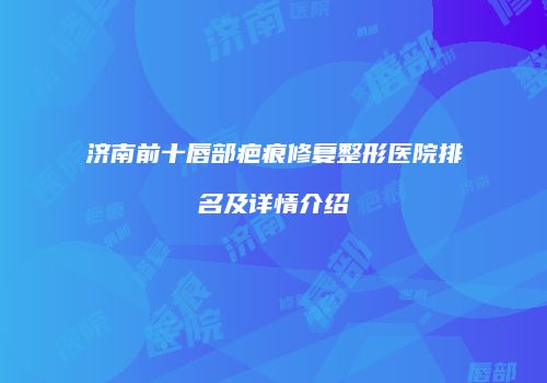 济南前十唇部疤痕修复整形医院排名及详情介绍