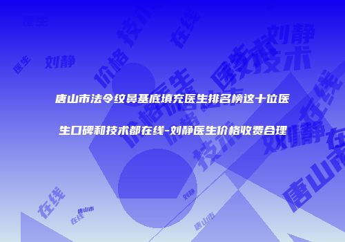 唐山市法令纹鼻基底填充医生排名榜这十位医生口碑和技术都在线-刘静医生价格收费合理