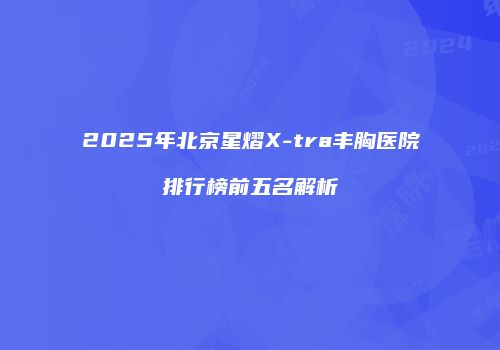 2025年北京星熠X-tra丰胸医院排行榜前五名解析
