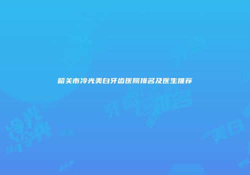 韶关市冷光美白牙齿医院排名及医生推荐