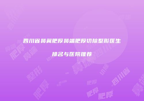 四川省鼻翼肥厚鼻端肥厚切除整形医生排名与医院推荐