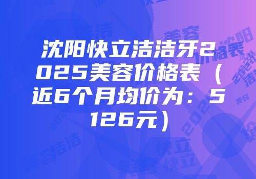 沈阳快立洁洁牙2025美容价格表（近6个月均价为：5126元）