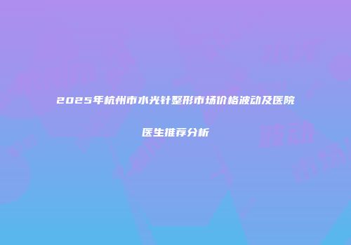 2025年杭州市水光针整形市场价格波动及医院医生推荐分析
