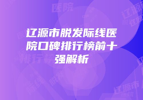 辽源市脱发际线医院口碑排行榜前十强解析