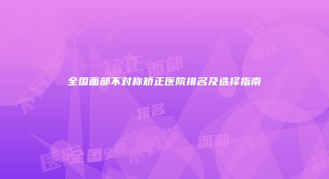 全国面部不对称矫正医院排名及选择指南