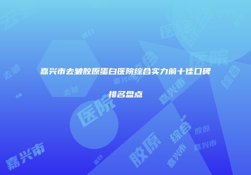 嘉兴市去皱胶原蛋白医院综合实力前十佳口碑排名盘点