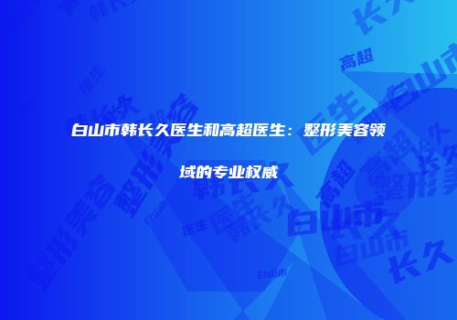 白山市韩长久医生和高超医生：整形美容领域的专业权威