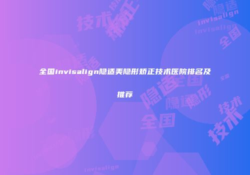 全国invisalign隐适美隐形矫正技术医院排名及推荐