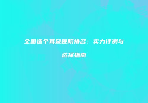 全国造个耳朵医院排名：实力评测与选择指南