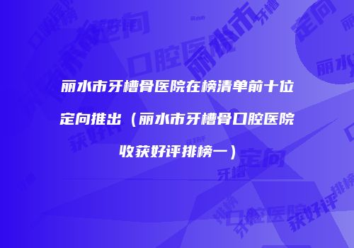 丽水市牙槽骨医院在榜清单前十位定向推出（丽水市牙槽骨口腔医院收获好评排榜一）