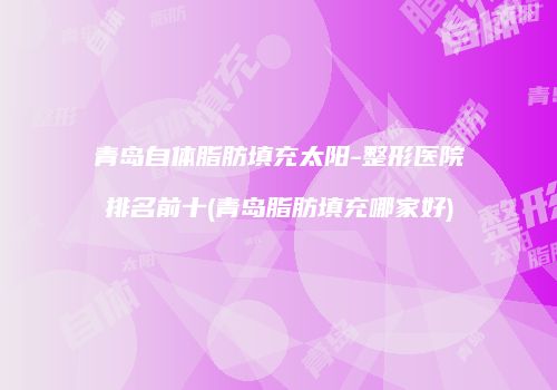 青岛自体脂肪填充太阳-整形医院排名前十(青岛脂肪填充哪家好)