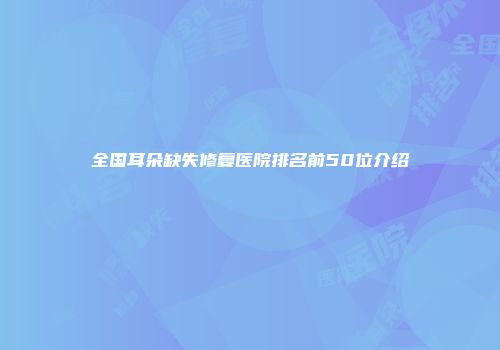全国耳朵缺失修复医院排名前50位介绍