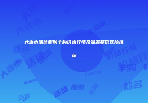 大连市活体脂肪丰胸价格行情及知名整形医院推荐