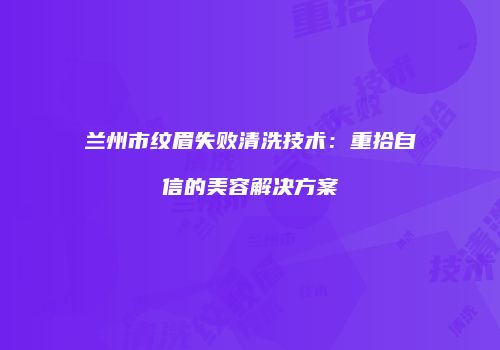 兰州市纹眉失败清洗技术：重拾自信的美容解决方案