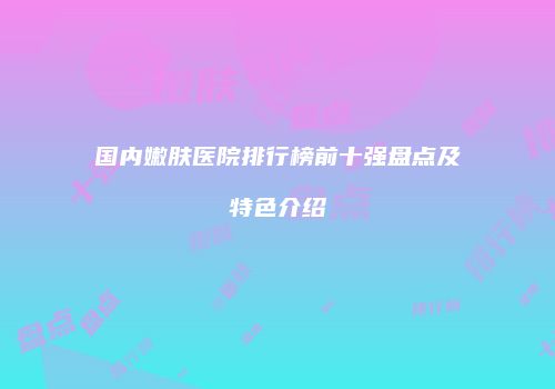 国内嫩肤医院排行榜前十强盘点及特色介绍