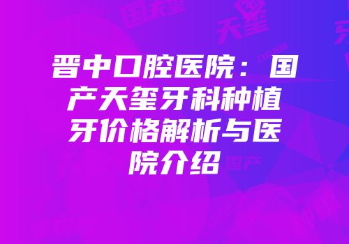 晋中口腔医院：国产天玺牙科种植牙价格解析与医院介绍