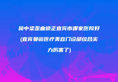 鼻中梁歪曲矫正宜宾市哪家医院好(宜宾曼薇医疗美容门诊部综合实力厉害了)