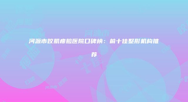 河源市咬肌瘦脸医院口碑榜：前十佳整形机构推荐